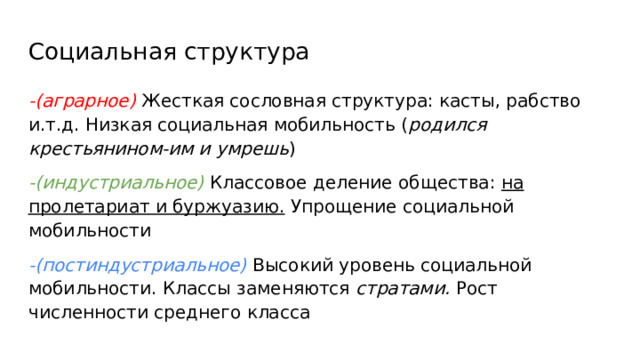 Социальная структура -(аграрное) Жесткая сословная структура: касты, рабство и.т.д. Низкая социальная мобильность ( родился крестьянином-им и умрешь ) -(индустриальное) Классовое деление общества: на пролетариат и буржуазию. Упрощение социальной мобильности -(постиндустриальное) Высокий уровень социальной мобильности. Классы заменяются стратами. Рост численности среднего класса 