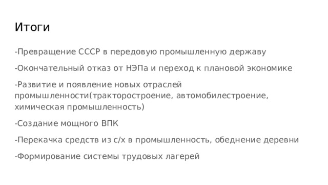 Итоги -Превращение СССР в передовую промышленную державу -Окончательный отказ от НЭПа и переход к плановой экономике -Развитие и появление новых отраслей промышленности(тракторостроение, автомобилестроение, химическая промышленность) -Создание мощного ВПК -Перекачка средств из с/х в промышленность, обеднение деревни -Формирование системы трудовых лагерей 