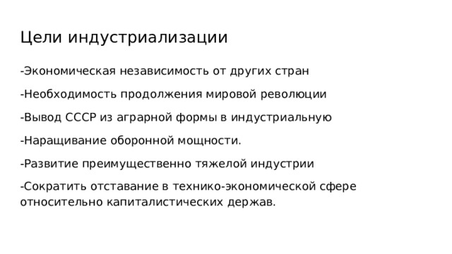 Цели индустриализации -Экономическая независимость от других стран -Необходимость продолжения мировой революции -Вывод СССР из аграрной формы в индустриальную -Наращивание оборонной мощности. -Развитие преимущественно тяжелой индустрии -Сократить отставание в технико-экономической сфере относительно капиталистических держав. 