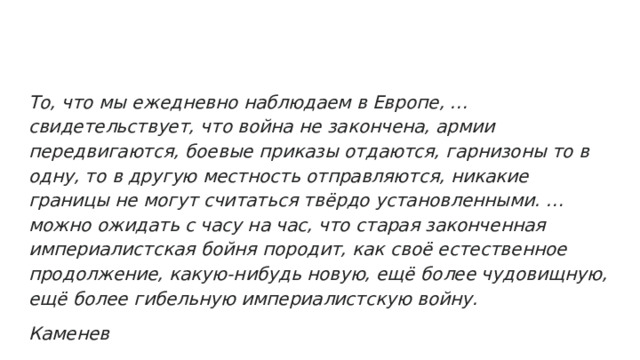 То, что мы ежедневно наблюдаем в Европе, … свидетельствует, что война не закончена, армии передвигаются, боевые приказы отдаются, гарнизоны то в одну, то в другую местность отправляются, никакие границы не могут считаться твёрдо установленными. … можно ожидать с часу на час, что старая законченная империалистская бойня породит, как своё естественное продолжение, какую-нибудь новую, ещё более чудовищную, ещё более гибельную империалистскую войну. Каменев 