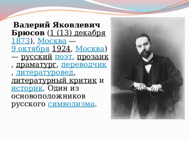  Валерий Яковлевич Брюсов ( 1 (13) декабря  1873 ), Москва — 9 октября  1924 , Москва ) — русский  поэт , прозаик , драматург , переводчик , литературовед , литературный критик и историк . Один из основоположников русского символизма . 