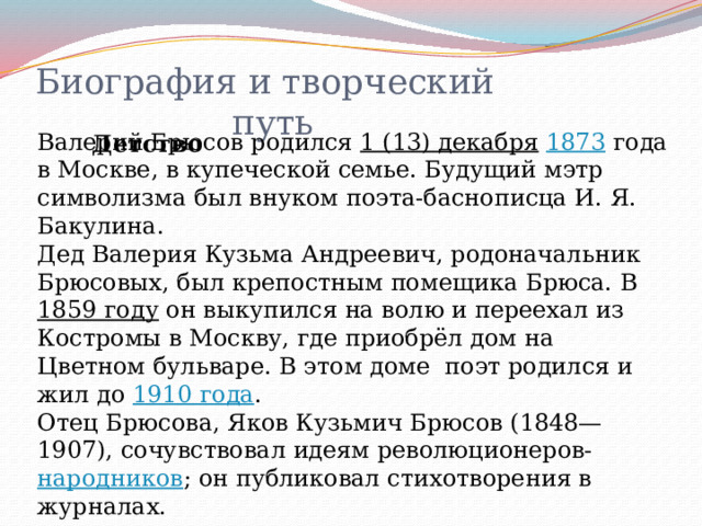Биография и творческий  путь Валерий Брюсов родился 1 (13) декабря  1873 года в Москве, в купеческой семье. Будущий мэтр символизма был внуком поэта-баснописца И. Я. Бакулина. Дед Валерия Кузьма Андреевич, родоначальник Брюсовых, был крепостным помещика Брюса. В 1859 году он выкупился на волю и переехал из Костромы в Москву, где приобрёл дом на Цветном бульваре. В этом доме поэт родился и жил до 1910 года . Отец Брюсова, Яков Кузьмич Брюсов (1848—1907), сочувствовал идеям революционеров- народников ; он публиковал стихотворения в журналах.  Детство 