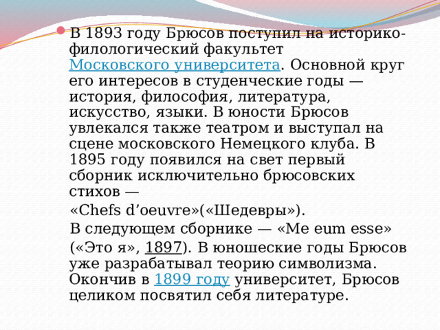 В 1893 году Брюсов поступил на историко-филологический факультет Московского университета . Основной круг его интересов в студенческие годы — история, философия, литература, искусство, языки. В юности Брюсов увлекался также театром и выступал на сцене московского Немецкого клуба. В 1895 году появился на свет первый сборник исключительно брюсовских стихов —  «Chefs d’oeuvre»(«Шедевры»).  В следующем сборнике — «Me eum esse»  («Это я», 1897 ). В юношеские годы Брюсов уже разрабатывал теорию символизма. Окончив в 1899 году университет, Брюсов целиком посвятил себя литературе. 