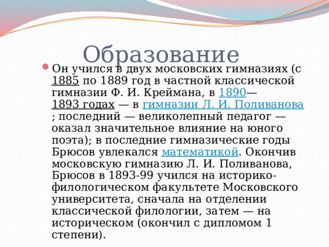  Образование Он учился в двух московских гимназиях (с 1885 по 1889 год в частной классической гимназии Ф. И. Креймана, в 1890 — 1893 годах — в гимназии Л. И. Поливанова ; последний — великолепный педагог — оказал значительное влияние на юного поэта); в последние гимназические годы Брюсов увлекался математикой . Окончив московскую гимназию Л. И. Поливанова, Брюсов в 1893-99 учился на историко-филологическом факультете Московского университета, сначала на отделении классической филологии, затем — на историческом (окончил с дипломом 1 степени). 