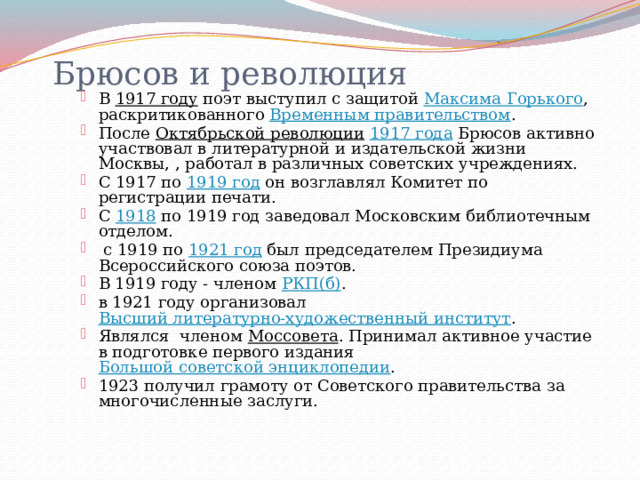  Брюсов и революция   В 1917 году поэт выступил с защитой Максима Горького , раскритикованного Временным правительством . После Октябрьской революции  1917 года Брюсов активно участвовал в литературной и издательской жизни Москвы, , работал в различных советских учреждениях. С 1917 по 1919 год он возглавлял Комитет по регистрации печати. С 1918 по 1919 год заведовал Московским библиотечным отделом.  с 1919 по 1921 год был председателем Президиума Всероссийского союза поэтов. В 1919 году - членом РКП(б) . в 1921 году организовал Высший литературно-художественный институт . Являлся членом Моссовета . Принимал активное участие в подготовке первого издания Большой советской энциклопедии . 1923 получил грамоту от Советского правительства за многочисленные заслуги. 