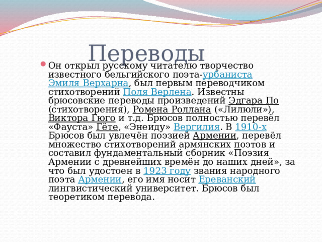  Переводы Он открыл русскому читателю творчество известного бельгийского поэта- урбаниста  Эмиля Верхарна , был первым переводчиком стихотворений Поля Верлена . Известны брюсовские переводы произведений Эдгара По (стихотворения), Ромена Роллана («Лилюли»), Виктора Гюго и т.д. Брюсов полностью перевёл «Фауста» Гёте , «Энеиду» Вергилия . В 1910-х Брюсов был увлечён поэзией Армении , перевёл множество стихотворений армянских поэтов и составил фундаментальный сборник «Поэзия Армении с древнейших времён до наших дней», за что был удостоен в 1923 году звания народного поэта Армении , его имя носит Ереванский лингвистический университет. Брюсов был теоретиком перевода. 