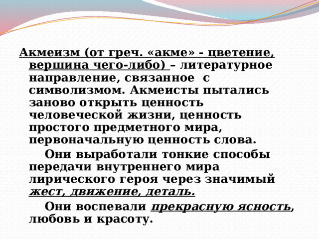 Акмеизм (от греч. «акме» - цветение, вершина чего-либо) – литературное направление, связанное с символизмом. Акмеисты пытались заново открыть ценность человеческой жизни, ценность простого предметного мира, первоначальную ценность слова.   Они выработали тонкие способы передачи внутреннего мира лирического героя через значимый жест, движение, деталь.   Они воспевали прекрасную ясность , любовь и красоту. 