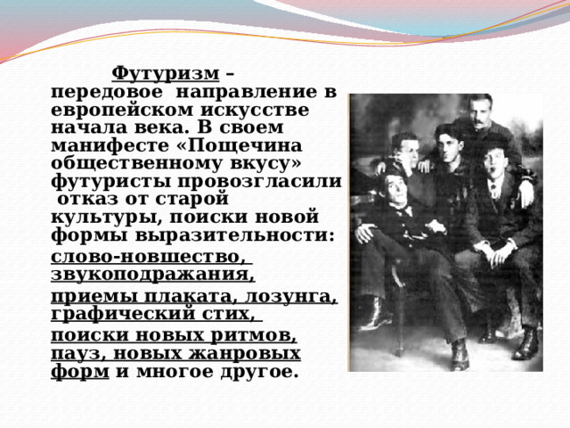  Футуризм – передовое направление в европейском искусстве начала века. В своем манифесте «Пощечина общественному вкусу» футуристы провозгласили отказ от старой культуры, поиски новой формы выразительности:  слово-новшество, звукоподражания,  приемы плаката, лозунга, графический стих,  поиски новых ритмов, пауз, новых жанровых форм и многое другое.  