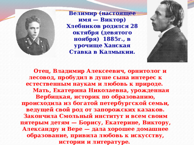 Велимир (настоящее имя — Виктор) Хлебников родился 28 октября (девятого ноября) 1885г., в урочище Ханская Ставка в Калмыкии.         Отец, Владимир Алексеевич, орнитолог и лесовод, пробудил в душе сына интерес к естественным наукам и любовь к природе.        Мать, Екатерина Николаевна, урожденная Вербицкая, историк по образованию, происходила из богатой петербургской семьи, ведущей свой род от запорожских казаков. Закончила Смольный институт и всем своим пятерым детям — Борису, Екатерине, Виктору, Александру и Вере — дала хорошее домашнее образование, привила любовь к искусству, истории и литературе. 