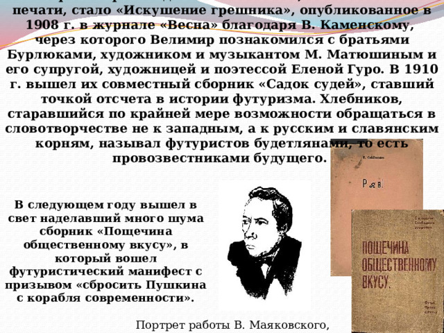          Первым произведеним Хлебникова, появившимся в печати, стало «Искушение грешника», опубликованное в 1908 г. в журнале «Весна» благодаря В. Каменскому, через которого Велимир познакомился с братьями Бурлюками, художником и музыкантом М. Матюшиным и его супругой, художницей и поэтессой Еленой Гуро. В 1910 г. вышел их совместный сборник «Садок судей», ставший точкой отсчета в истории футуризма. Хлебников, старавшийся по крайней мере возможности обращаться в словотворчестве не к западным, а к русским и славянским корням, называл футуристов будетлянами, то есть провозвестниками будущего. В следующем году вышел в свет наделавший много шума сборник «Пощечина общественному вкусу», в который вошел футуристический манифест с призывом «сбросить Пушкина с корабля современности».   Портрет работы В. Маяковского, 1916 