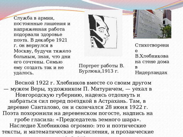 Служба в армии, постоянные лишения и напряженная работа подорвали здоровье поэта. В декабре 1921 г. он вернулся в Москву, будучи тяжело больным, зная, что дни его сочтены. Семью ему создать так и не удалось. Стихотворение В.Хлебникова на стене дома в Нидерландах Портрет работы В. Бурлюка,1913 г.         Весной 1922 г. Хлебников вместе со своим другом — мужем Веры, художником П. Митуричем, — уехал в Новгородскую губернию, надеясь отдохнуть и набраться сил перед поездкой в Астрахань. Там, в деревне Санталово, он и скончался 28 июня 1922 г. Поэта похоронили на деревенском погосте, надпись на гробе гласила: «Председатель земного шара».  Наследие Хлебникова огромно: это и поэтические тексты, и математические вычисления, и прозаические произведения. 