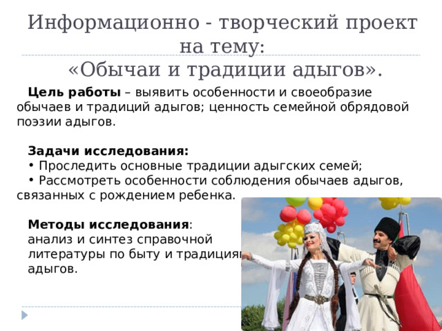 Информационно - творческий проект на тему:  «Обычаи и традиции адыгов». Цель работы – выявить особенности и своеобразие обычаев и традиций адыгов; ценность семейной обрядовой поэзии адыгов. Задачи исследования:  Проследить основные традиции адыгских семей;  Рассмотреть особенности соблюдения обычаев адыгов, связанных с рождением ребенка. Методы исследования : анализ и синтез справочной литературы по быту и традициям адыгов. 