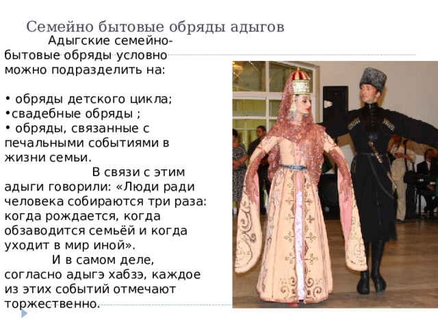 Семейно бытовые обряды адыгов  Адыгские семейно-бытовые обряды условно можно подразделить на:  обряды детского цикла; свадебные обряды ;  обряды, связанные с печальными событиями в жизни семьи.    В связи с этим адыги говорили: «Люди ради человека собираются три раза: когда рождается, когда обзаводится семьёй и когда уходит в мир иной».   И в самом деле, согласно адыгэ хабзэ, каждое из этих  событий отмечают торжественно. 