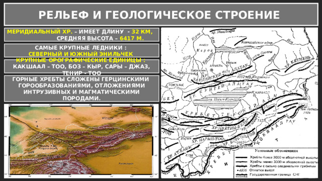 РЕЛЬЕФ И ГЕОЛОГИЧЕСКОЕ СТРОЕНИЕ МЕРИДИАЛЬНЫЙ ХР. – ИМЕЕТ ДЛИНУ - 32 КМ, СРЕДНЯЯ ВЫСОТА – 6417 М. САМЫЕ КРУПНЫЕ ЛЕДНИКИ : СЕВЕРНЫЙ И ЮЖНЫЙ ЭНИЛЬЧЕК КРУПНЫЕ ОРОГРАФИЧЕСКИЕ ЕДИНИЦЫ : КАКШААЛ – ТОО, БОЗ – КЫР, САРЫ – ДЖАЗ, ТЕНИР - ТОО ГОРНЫЕ ХРЕБТЫ СЛОЖЕНЫ ГЕРЦИНСКИМИ ГОРООБРАЗОВАНИЯМИ, ОТЛОЖЕНИЯМИ ИНТРУЗИВНЫХ И МАГМАТИЧЕСКИМИ ПОРОДАМИ. 