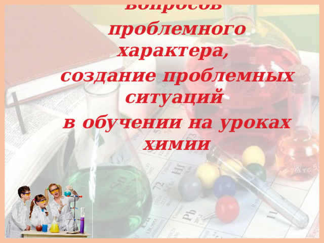Формулировка вопросов проблемного характера, создание проблемных ситуаций в обучении на уроках химии  