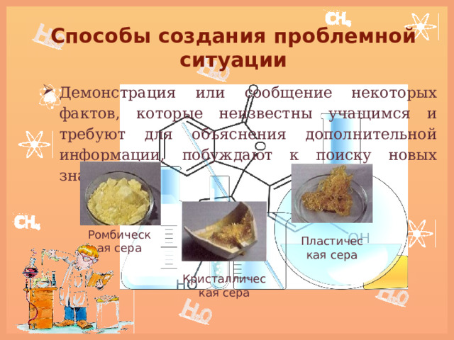 Способы создания проблемной ситуации Демонстрация или сообщение некоторых фактов, которые неизвестны учащимся и требуют для объяснения дополнительной информации, побуждают к поиску новых знаний.  Ромбическая сера Пластическая сера Кристаллическая сера 
