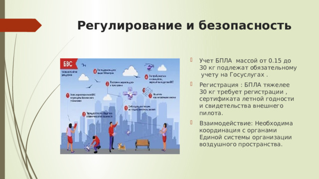Регулирование и безопасность Учет БПЛА массой от 0.15 до 30 кг подлежат обязательному учету на Госуслугах . Регистрация : БПЛА тяжелее 30 кг требует регистрации , сертификата летной годности и свидетельства внешнего пилота. Взаимодействие: Необходима координация с органами Единой системы организации воздушного пространства. 