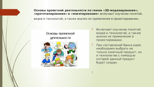 Основы проектной деятельности по темам «3D-моделирование», «прототипирование» и «макетирование»  включают изучение понятий, видов и технологий, а также анализ их применения в проектировании .    Включают изучение понятий, видов и технологий, а также анализ их применения в проектировании. При составлений банка идей, необходимо выбрать не только конечный продукт, но и технологию с помощью которой данный продукт будет создан.     
