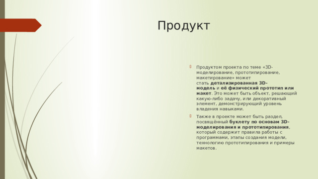 Продукт  Продуктом проекта по теме «3D-моделирование, прототипирование, макетирование» может стать  детализированная 3D-модель  и  её физический прототип или макет . Это может быть объект, решающий какую-либо задачу, или декоративный элемент, демонстрирующий уровень владения навыками. Также в проекте может быть раздел, посвящённый  буклету по основам 3D-моделирования и прототипирования , который содержит правила работы с программами, этапы создания модели, технологию прототипирования и примеры макетов.  