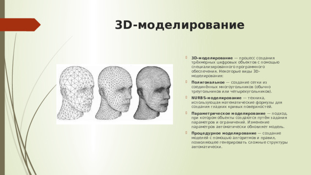 3D-моделирование   3D-моделирование  — процесс создания трёхмерных цифровых объектов с помощью специализированного программного обеспечения. Некоторые виды 3D-моделирования:  Полигональное  — создание сетки из соединённых многоугольников (обычно треугольников или четырехугольников). NURBS-моделирование  — техника, использующая математические формулы для создания гладких кривых поверхностей. Параметрическое моделирование  — подход, при котором объекты создаются путём задания параметров и ограничений. Изменение параметров автоматически обновляет модель. Процедурное моделирование  — создание моделей с помощью алгоритмов и правил, позволяющее генерировать сложные структуры автоматически. 