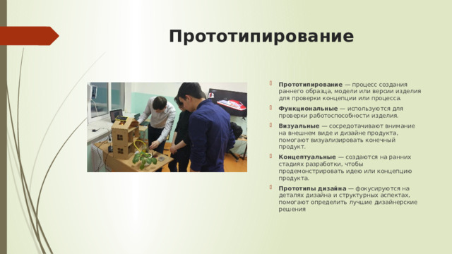 Прототипирование   Прототипирование  — процесс создания раннего образца, модели или версии изделия для проверки концепции или процесса. Функциональные  — используются для проверки работоспособности изделия. Визуальные  — сосредотачивают внимание на внешнем виде и дизайне продукта, помогают визуализировать конечный продукт. Концептуальные  — создаются на ранних стадиях разработки, чтобы продемонстрировать идею или концепцию продукта. Прототипы дизайна  — фокусируются на деталях дизайна и структурных аспектах, помогают определить лучшие дизайнерские решения 