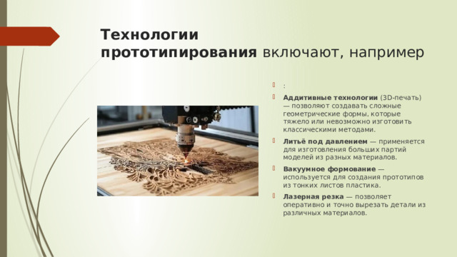 Технологии прототипирования  включают, например : Аддитивные технологии  (3D-печать) — позволяют создавать сложные геометрические формы, которые тяжело или невозможно изготовить классическими методами. Литьё под давлением  — применяется для изготовления больших партий моделей из разных материалов. Вакуумное формование  — используется для создания прототипов из тонких листов пластика. Лазерная резка  — позволяет оперативно и точно вырезать детали из различных материалов. 