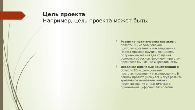 Цель проекта  Например, цель проекта может быть:   Развитие практических навыков  в области 3D-моделирования, прототипирования и макетирования. Проект призван научить применять полученные знания для создания реальных объектов, формируя при этом проектное мышление и креативность. Освоение ключевых компетенций  в области 3D-моделирования, прототипирования и макетирования. В рамках проекта учащиеся могут развить креативное мышление, навыки проектирования и практического применения цифровых технологий. 