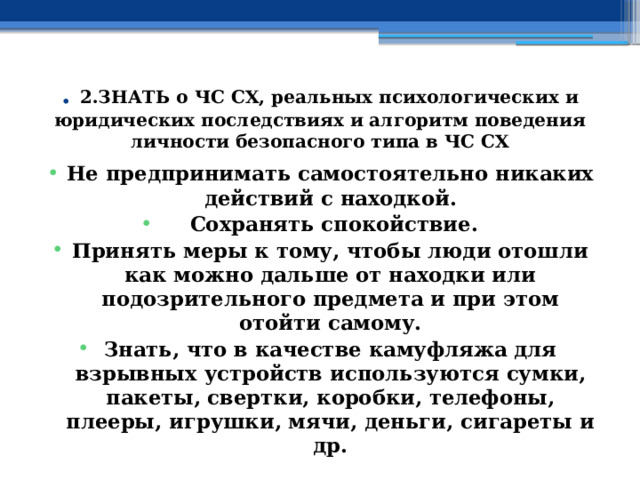 . 2.ЗНАТЬ о ЧС СХ, реальных психологических и юридических последствиях и алгоритм поведения личности безопасного типа в ЧС СХ Не предпринимать самостоятельно никаких действий с находкой.  Сохранять спокойствие. Принять меры к тому, чтобы люди отошли как можно дальше от находки или подозрительного предмета и при этом отойти самому. Знать, что в качестве камуфляжа для взрывных устройств используются сумки, пакеты, свертки, коробки, телефоны, плееры, игрушки, мячи, деньги, сигареты и др. 