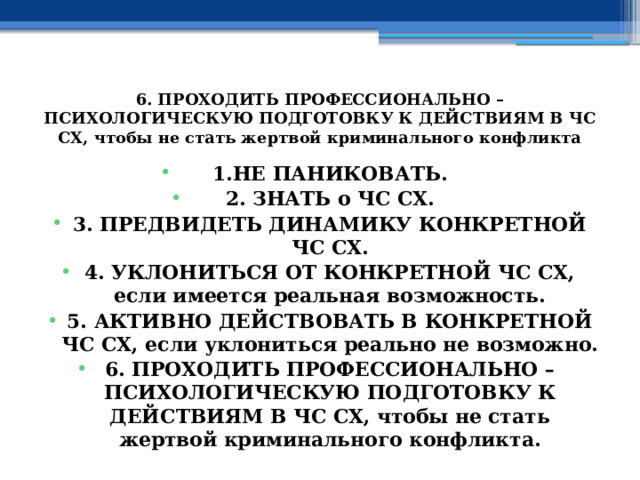 6. ПРОХОДИТЬ ПРОФЕССИОНАЛЬНО – ПСИХОЛОГИЧЕСКУЮ ПОДГОТОВКУ К ДЕЙСТВИЯМ В ЧС СХ, чтобы не стать жертвой криминального конфликта 1.НЕ ПАНИКОВАТЬ. 2. ЗНАТЬ о ЧС СХ. 3. ПРЕДВИДЕТЬ ДИНАМИКУ КОНКРЕТНОЙ ЧС СХ. 4. УКЛОНИТЬСЯ ОТ КОНКРЕТНОЙ ЧС СХ, если имеется реальная возможность. 5. АКТИВНО ДЕЙСТВОВАТЬ В КОНКРЕТНОЙ ЧС СХ, если уклониться реально не возможно. 6. ПРОХОДИТЬ ПРОФЕССИОНАЛЬНО – ПСИХОЛОГИЧЕСКУЮ ПОДГОТОВКУ К ДЕЙСТВИЯМ В ЧС СХ, чтобы не стать жертвой криминального конфликта. 