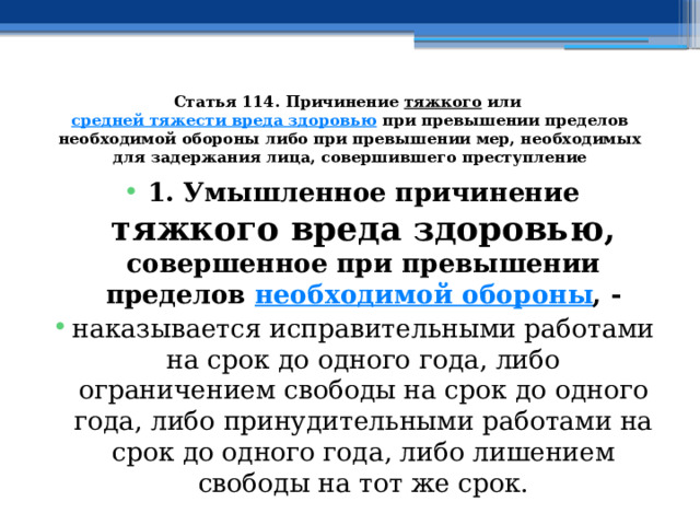 Статья 114. Причинение  тяжкого  или  средней тяжести вреда здоровью  при превышении пределов необходимой обороны либо при превышении мер, необходимых для задержания лица, совершившего преступление 1. Умышленное причинение тяжкого вреда здоровью, совершенное при превышении пределов  необходимой обороны , - наказывается исправительными работами на срок до одного года, либо ограничением свободы на срок до одного года, либо принудительными работами на срок до одного года, либо лишением свободы на тот же срок. 