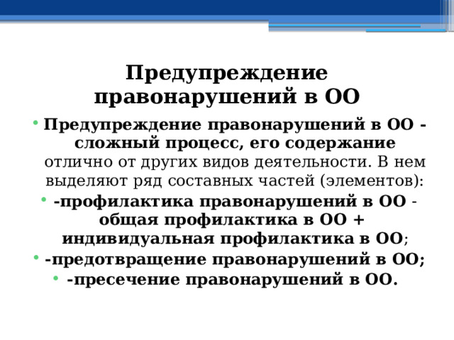 Предупреждение правонарушений в ОО Предупреждение правонарушений в ОО - сложный процесс, его содержание отлично от других видов деятельности. В нем выделяют ряд составных частей (элементов): -профилактика правонарушений в ОО - общая профилактика в ОО + индивидуальная профилактика в ОО ; -предотвращение правонарушений в ОО;  -пресечение правонарушений в ОО.  