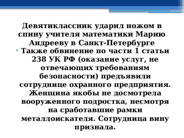 Девятиклассник ударил ножом в спину учителя математики Марию Андрееву в Санкт-Петербурге Также обвинение по части 1 статьи 238 УК РФ (оказание услуг, не отвечающих требованиям безопасности) предъявили сотруднице охранного предприятия. Женщина якобы не досмотрела вооруженного подростка, несмотря на сработавшие рамки металлоискателя. Сотрудница вину признала. 