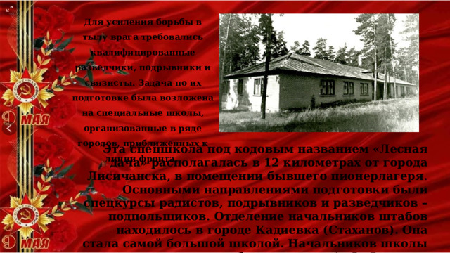 Для усиления борьбы в тылу врага требовались квалифицированные разведчики, подрывники и связисты. Задача по их подготовке была возложена на специальные школы, организованные в ряде городов, приближенных к линии фронта. Эта спецшкола под кодовым названием «Лесная дача» располагалась в 12 километрах от города Лисичанска, в помещении бывшего пионерлагеря. Основными направлениями подготовки были спецкурсы радистов, подрывников и разведчиков – подпольщиков. Отделение начальников штабов находилось в городе Кадиевка (Стаханов). Она стала самой большой школой. Начальников школы был назначен А. Ф. Федоров. 
