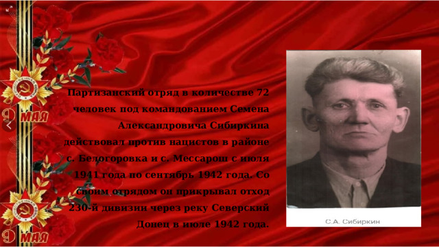 Партизанский отряд в количестве 72 человек под командованием Семена Александровича Сибиркина действовал против нацистов в районе с. Белогоровка и с. Мессарош с июля 1941 года по сентябрь 1942 года. Со своим отрядом он прикрывал отход 230-й дивизии через реку Северский Донец в июле 1942 года. 