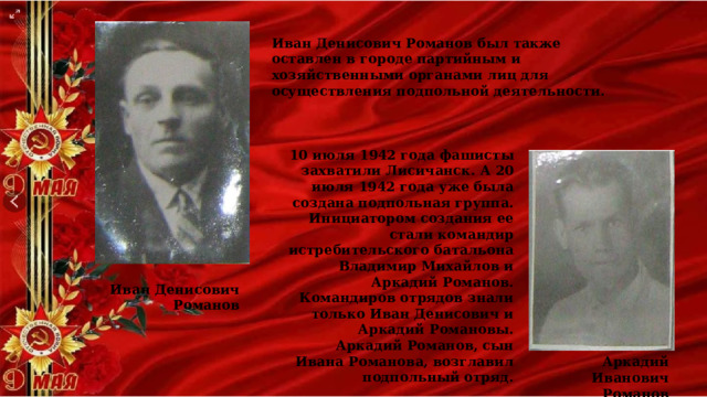 Иван Денисович Романов был также оставлен в городе партийным и хозяйственными органами лиц для осуществления подпольной деятельности. 10 июля 1942 года фашисты захватили Лисичанск. А 20 июля 1942 года уже была создана подпольная группа. Инициатором создания ее стали командир истребительского батальона Владимир Михайлов и Аркадий Романов. Командиров отрядов знали только Иван Денисович и Аркадий Романовы. Аркадий Романов, сын Ивана Романова, возглавил подпольный отряд. Иван Денисович Романов Аркадий Иванович Романов 