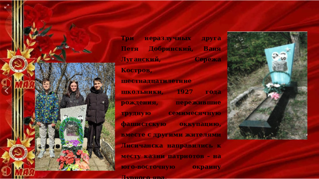Три неразлучных друга Петя Добринский, Ваня Луганский, Сережа Костров, шестнадцатилетние школьники, 1927 года рождения, пережившие трудную семимесячную фашистскую оккупацию, вместе с другими жителями Лисичанска направились к месту казни патриотов – на юго-восточную окраину Дурного яра. 