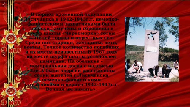 В период временной оккупации Лисичанска в 1942-1943г.г. немецко-фашистскими захватчиками были зверски замучены и сброшены в шурф шахты «Черноморка» сотни жителей города и окрестных сел. Среди них старики, женщины, дети, воины. Точное количество погибших и их имена неизвестны. В 1967 году на месте шурфа шахты установлен памятник. На обелиске – мемориальная доска с надписью «Здесь были зверски расстреляны сотни жителей г.Лисичанска немецко-фашистскими захватчиками в период 1942-1943г.г. Вечная им память». 