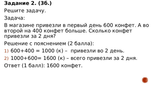 Задание 2. (3б.) Решите задачу. Задача: В магазине привезли в первый день 600 конфет. А во второй на 400 конфет больше. Сколько конфет привезли за 2 дня? Решение с пояснением (2 балла): 600+400 = 1000 (к) – привезли во 2 день. 1000+600= 1600 (к) – всего привезли за 2 дня. Ответ (1 балл): 1600 конфет. 