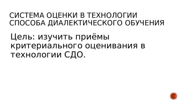 Система оценки в технологии Способа диалектического обучения Цель: изучить приёмы критериального оценивания в технологии СДО. 