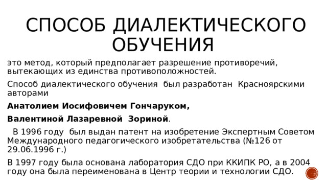 Способ диалектического обучения это метод, который предполагает разрешение противоречий, вытекающих из единства противоположностей. Способ диалектического обучения был разработан Красноярскими авторами Анатолием Иосифовичем Гончаруком, Валентиной Лазаревной Зориной .    В 1996 году  был выдан патент на изобретение Экспертным Советом Международного педагогического изобретательства (№126 от 29.06.1996 г.) В 1997 году была основана лаборатория СДО при ККИПК РО, а в 2004 году она была переименована в Центр теории и технологии СДО.    