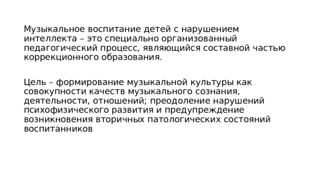 Музыкальное воспитание детей с нарушением интеллекта – это специально организованный педагогический процесс, являющийся составной частью коррекционного образования. Цель – формирование музыкальной культуры как совокупности качеств музыкального сознания, деятельности, отношений; преодоление нарушений психофизического развития и предупреждение возникновения вторичных патологических состояний воспитанников 