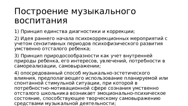 Построение музыкального воспитания 1) Принцип единства диагностики и коррекции; 2) Идея раннего начала психокоррекционных мероприятий с учетом сензитивных периодов психофизического развития умственно отсталого ребенка; 3) Принцип природосообразности как учет внутренней природы ребенка, его интересов, увлечений, потребности в самореализации, самовыражении; 4) опосредованный способ музыкально-эстетического влияния, предполагающего использование планируемой или спонтанной стимульной ситуации, при которой в потребностно-мотивационной сфере сознания умственно отсталого школьника возникает эмоционально-психическое состояние, способствующее творческому самовыражению средствами музыкальной деятельности; 