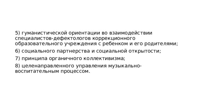 5) гуманистической ориентации во взаимодействии специалистов-дефектологов коррекционного образовательного учреждения с ребенком и его родителями; 6) социального партнерства и социальной открытости; 7) принципа органичного коллективизма; 8) целенаправленного управления музыкально-воспитательным процессом. 