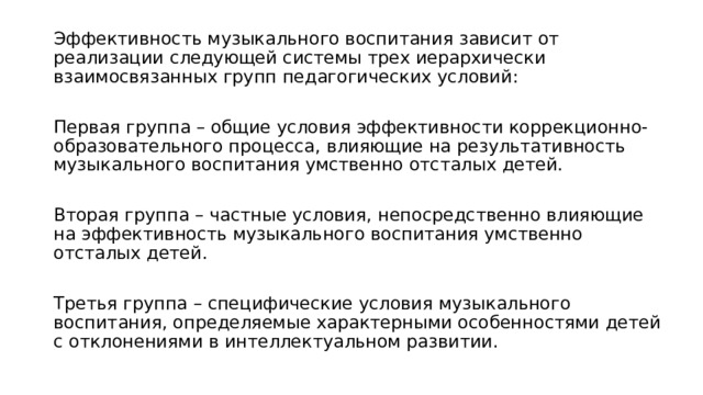 Эффективность музыкального воспитания зависит от реализации следующей системы трех иерархически взаимосвязанных групп педагогических условий: Первая группа – общие условия эффективности коррекционно-образовательного процесса, влияющие на результативность музыкального воспитания умственно отсталых детей. Вторая группа – частные условия, непосредственно влияющие на эффективность музыкального воспитания умственно отсталых детей. Третья группа – специфические условия музыкального воспитания, определяемые характерными особенностями детей с отклонениями в интеллектуальном развитии. 