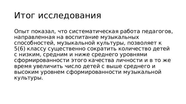 Итог исследования Опыт показал, что систематическая работа педагогов, направленная на воспитание музыкальных способностей, музыкальной культуры, позволяет к 5(6) классу существенно сократить количество детей с низким, средним и ниже среднего уровнями сформированности этого качества личности и в то же время увеличить число детей с выше среднего и высоким уровнем сформированности музыкальной культуры. 