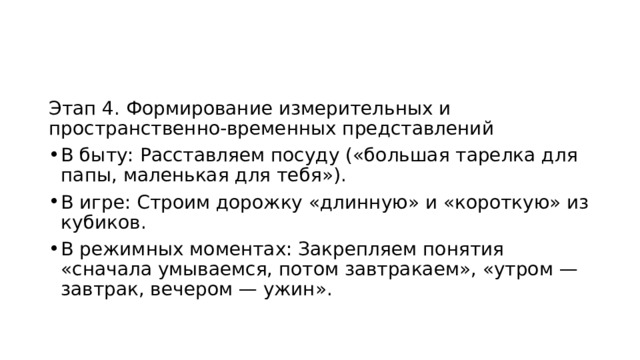 Этап 4. Формирование измерительных и пространственно-временных представлений В быту: Расставляем посуду («большая тарелка для папы, маленькая для тебя»). В игре: Строим дорожку «длинную» и «короткую» из кубиков. В режимных моментах: Закрепляем понятия «сначала умываемся, потом завтракаем», «утром — завтрак, вечером — ужин». 