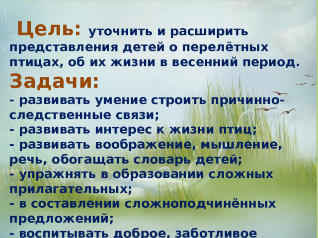  Цель: уточнить и расширить представления детей о перелётных птицах, об их жизни в весенний период. Задачи:  - развивать умение строить причинно-следственные связи; - развивать интерес к жизни птиц; - развивать воображение, мышление, речь, обогащать словарь детей; - упражнять в образовании сложных прилагательных; - в составлении сложноподчинённых предложений; - воспитывать доброе, заботливое отношение к птицам, желание заботиться о них. 