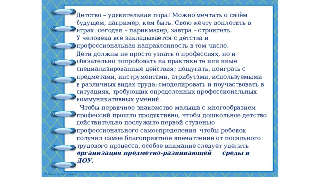 Детство – удивительная пора! Можно мечтать о своём будущем, например, кем быть. Свою мечту воплотить в играх: сегодня – парикмахер, завтра – строитель.  У человека все закладывается с детства и профессиональная направленность в том числе. Дети должны не просто узнать о профессиях, но и обязательно попробовать на практике те или иные специализированные действия; пощупать, поиграть с предметами, инструментами, атрибутами, используемыми в различных видах труда; смоделировать и поучаствовать в ситуациях, требующих определенных профессиональных коммуникативных умений.  Чтобы первичное знакомство малыша с многообразием профессий прошло продуктивно, чтобы дошкольное детство действительно послужило первой ступенью профессионального самоопределения, чтобы ребенок получил самое благоприятное впечатление от посильного трудового процесса, особое внимание следует уделить организации предметно-развивающей среды в ДОУ. 
