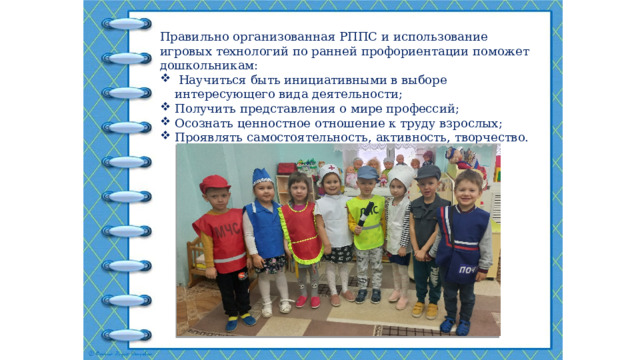 Правильно организованная РППС и использование игровых технологий по ранней профориентации поможет дошкольникам:  Научиться быть инициативными в выборе интересующего вида деятельности; Получить представления о мире профессий; Осознать ценностное отношение к труду взрослых; Проявлять самостоятельность, активность, творчество. 