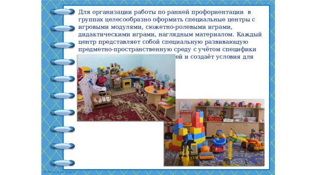 Для организации работы по ранней профориентации в группах целесообразно оформить специальные центры с игровыми модулями, сюжетно-ролевыми играми, дидактическими играми, наглядным материалом.  Каждый центр представляет собой специальную развивающую предметно-пространственную среду с учётом специфики каждой возрастной группы детей и создаёт условия для игровых сюжетов . 